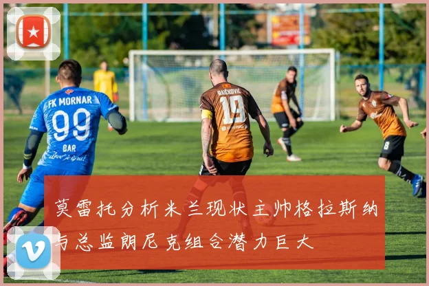 莫雷托分析米兰现状主帅格拉斯纳与总监朗尼克组合潜力巨大