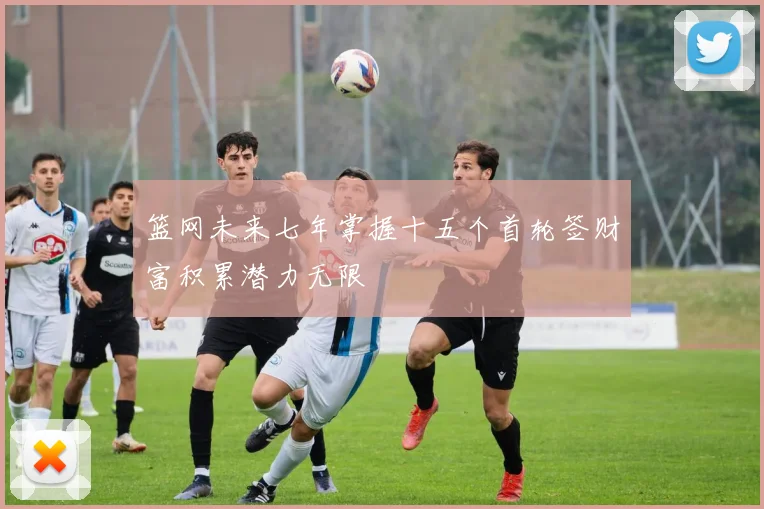 篮网未来七年掌握十五个首轮签财富积累潜力无限