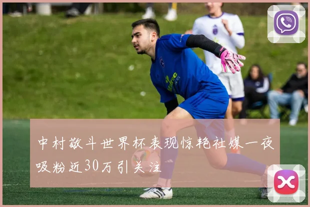中村敬斗世界杯表现惊艳社媒一夜吸粉近30万引关注