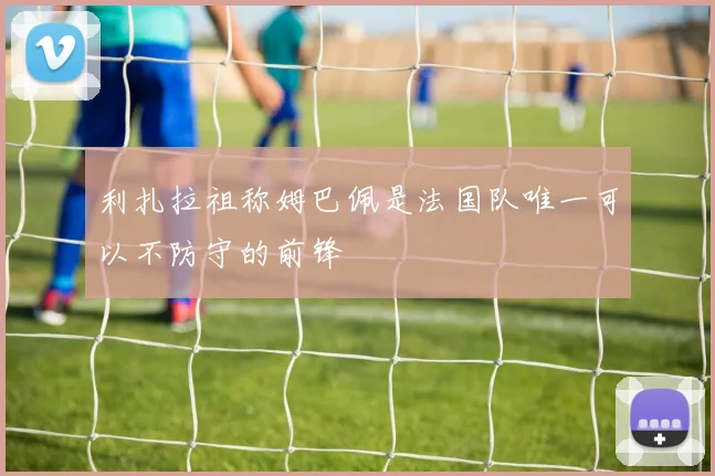 利扎拉祖称姆巴佩是法国队唯一可以不防守的前锋