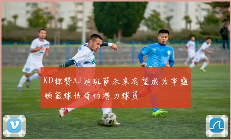 KD称赞AJ迪班萨未来有望成为华盛顿篮球传奇的潜力球员