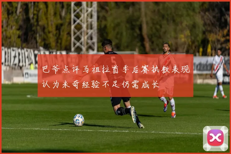 巴爷点评马祖拉首季后赛执教表现认为米奇经验不足仍需成长