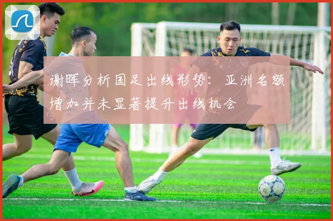 谢晖分析国足出线形势：亚洲名额增加并未显著提升出线机会