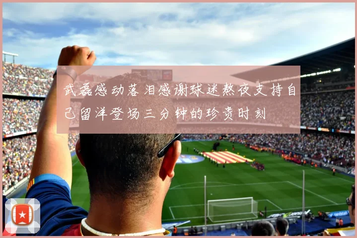 武磊感动落泪感谢球迷熬夜支持自己留洋登场三分钟的珍贵时刻