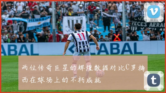 两位传奇巨星的辉煌数据对比C罗梅西在球场上的不朽成就