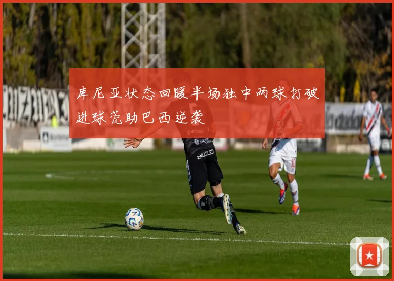库尼亚状态回暖半场独中两球打破进球荒助巴西逆袭
