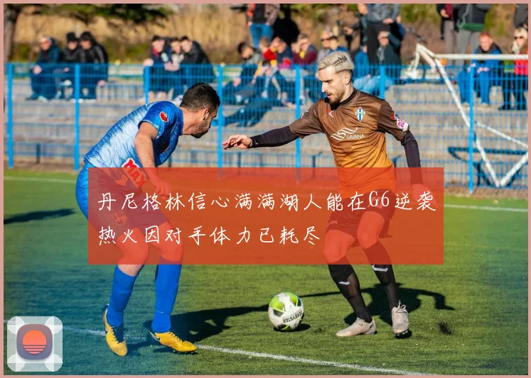 丹尼格林信心满满湖人能在G6逆袭热火因对手体力已耗尽