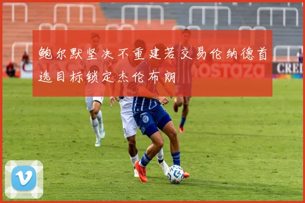 鲍尔默坚决不重建若交易伦纳德首选目标锁定杰伦布朗