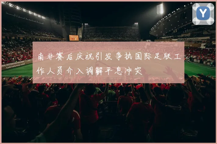 南非赛后庆祝引发争执国际足联工作人员介入调解平息冲突