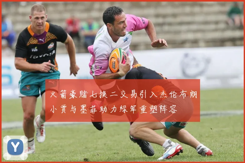 火箭豪赌七换二交易引入杰伦布朗小贾与墨菲助力绿军重塑阵容